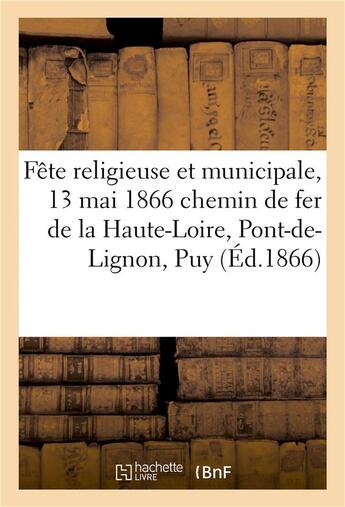 Couverture du livre « Fete religieuse et municipale, 13 mai 1866 chemin de fer de la haute-loire, du pont-de-lignon au puy » de Impr. De Marchessou aux éditions Hachette Bnf