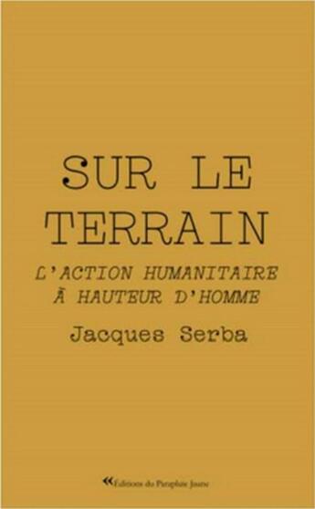 Couverture du livre « Sur le terrain : l'action humanitaire à hauteur d'homme » de Jacques Serba aux éditions Le Parapluie Jaune