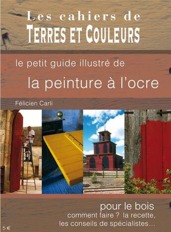 Couverture du livre « Le petit guide illustré de la peinture à l'ocre ; pour le bois, comment faire ? la recette, les conseils de spécialistes... » de Carli Felicien aux éditions Terres Et Couleurs