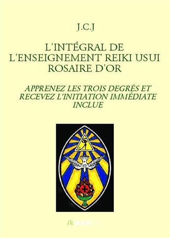 Couverture du livre « L'intégral de l'enseignement Reiki Usui rosaire d'or ; apprenez les trois degrés et recevez l'initiation immédiate inclue » de J.C.J aux éditions Bookelis