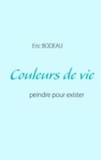 Couverture du livre « Couleurs de vie : peindre pour exister » de Eric Bodeau aux éditions Books On Demand