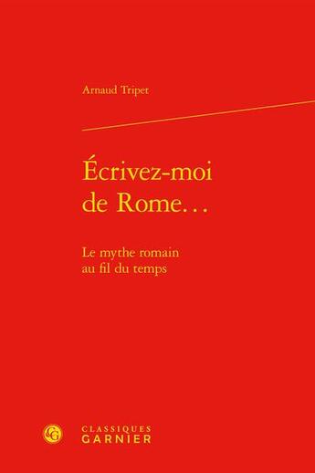 Couverture du livre « Écrivez-moi de Rome... : le mythe romain au fil du temps » de Arnaud Tripet aux éditions Classiques Garnier