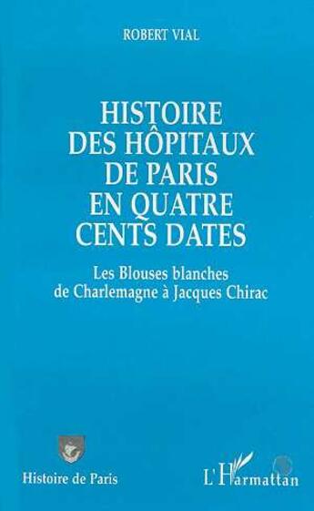 Couverture du livre « Histoire des hôpitaux de Paris en quatre cents dates : Des Blouses blanches de Charlemagne à Jacques Chirac » de Robert Vial aux éditions L'harmattan