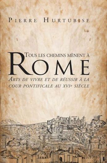 Couverture du livre « Tous les chemins mènent à Rome ; arts de vivre et de réussir à la cour pontificale au XVI siècle » de Pierre Hurtubise aux éditions Les Presses De L'universite D'ottawa