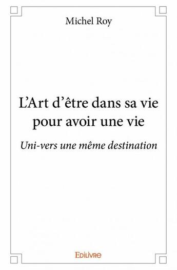 Couverture du livre « L'art d'être dans sa vie pour avoir une vie ; uni-vers une même destination » de Michel Roy aux éditions Edilivre