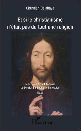 Couverture du livre « Et si le christianisme n'était pas du tout une religion ; le testament révolutionnaire de Dietrich Bonhoeffer enfin restitué » de Christian Delahaye aux éditions L'harmattan