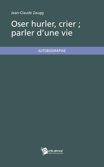 Couverture du livre « Oser hurler, crier ; parler d'une vie » de Jean-Claude Zaugg aux éditions Publibook