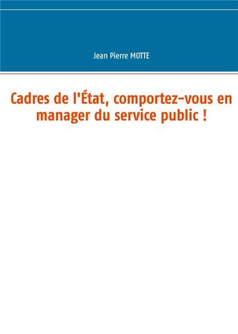 Couverture du livre « Cadres de l'Etat, comportez-vous en manager du service public ! » de Motte Jean Pierre aux éditions Books On Demand