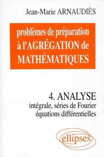 Couverture du livre « Problèmes de préparation à l'agrégation de mathématiques t.4 ; analyse intégrale, séries de fourier, équations différentielles » de Jean-Marie Arnaudies aux éditions Ellipses