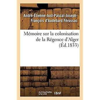 Couverture du livre « Mémoire sur la colonisation de la Régence d'Alger, principes qui doivent servir de règles : pour cette colonisation, système de défense à adopter pour garantir la colonie » de André-Etienne-Just-Pascal-Joseph-François D'Audebard Férussac aux éditions Hachette Bnf