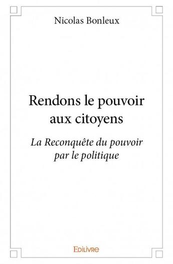 Couverture du livre « Rendons le pouvoir aux citoyens ; la reconquête du pouvoir par le politique » de Nicolas Bonleux aux éditions Edilivre