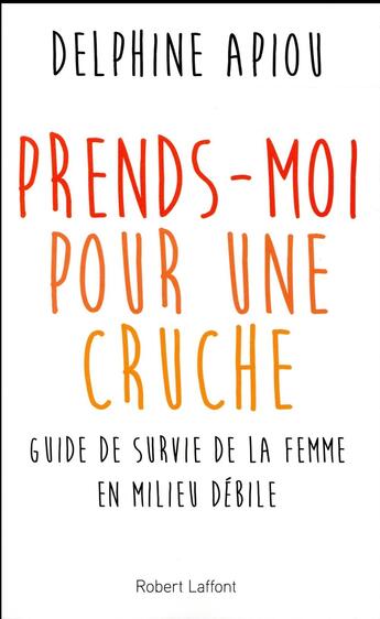 Couverture du livre « Prends-moi pour une cruche ! guide de survie de la femme en milieu débile » de Delphine Apiou aux éditions Robert Laffont