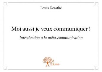 Couverture du livre « Moi aussi je veux communiquer ! - introduction a la meta-communication » de Louis Derathe aux éditions Edilivre