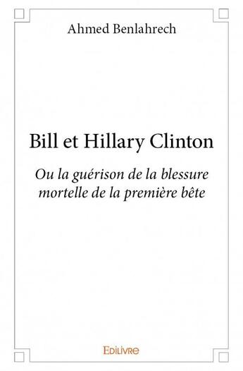 Couverture du livre « Bill et Hillary Clinton ou la guérison de la blessure mortelle de la primière bête » de Ahmed Benlahrech aux éditions Edilivre