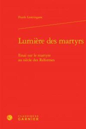 Couverture du livre « Lumière des martyrs ; essai sur le martyre au siècle des Réformes » de Franck Lestringant aux éditions Classiques Garnier