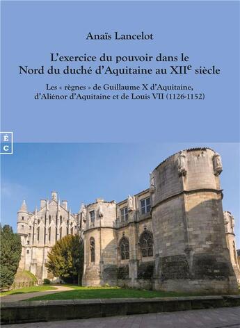 Couverture du livre « L'exercice du pouvoir dans le Nord du duché d'Aquitaine au XIIe siècle : les « règnes » de Guillaume X d'Aquitaine d'Aliénor d'Aquitaine et de Louis VII (1126-1152) » de Anais Lancelot aux éditions Complicites