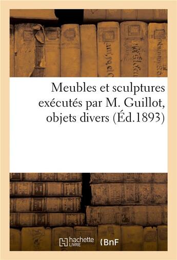 Couverture du livre « Meubles et sculptures exécutés par M. Guillot, objets divers » de Charles Mannheim aux éditions Hachette Bnf