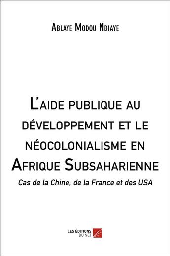 Couverture du livre « L'aide publique au développement et le néocolonialisme en Afrique subsaharienne ; cas de la Chine, de la France et des USA » de Ablaye Modou Ndiaye aux éditions Editions Du Net