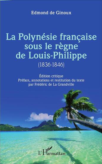 Couverture du livre « La Polynésie française sous le règne de Louis-Philippe (1836-1846) : Édition critique - Préface, annotations et restitution du texte par Frédéric de La Grandville » de Frederic De La Grandville et Edmond De Ginoux aux éditions L'harmattan