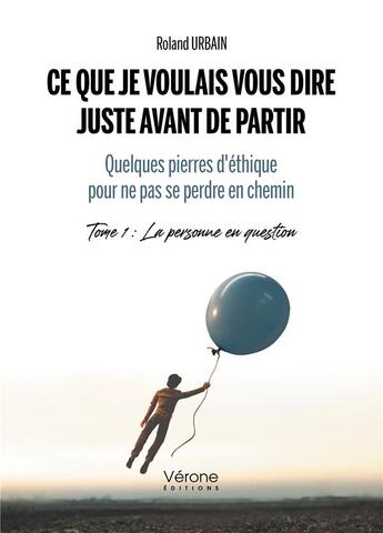 Couverture du livre « Ce que je voulais vous dire juste avant de partir - quelques pierres d'éthique pour ne pas se perdre en chemin Tome 1 : la personne en question » de Roland Urbain aux éditions Verone