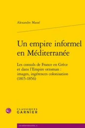 Couverture du livre « Un empire informel en Méditerranée ; les consuls de France en Grèce et dans l'Empire ottoman : images, ingérences, colonisation (1815-1856) » de Alexandre Masse aux éditions Classiques Garnier