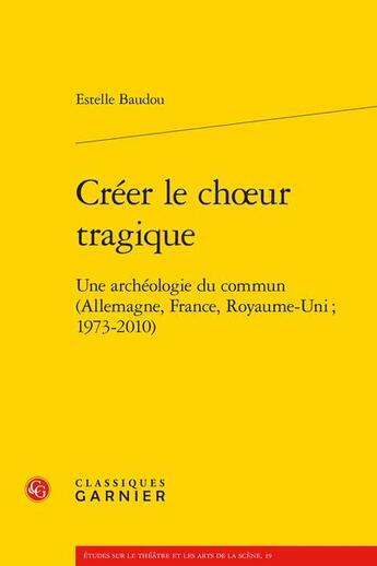 Couverture du livre « Créer le choeur tragique : une archéologie du commun (Allemagne, France, Royaume-Uni ; 1973-2010) » de Estelle Baudou aux éditions Classiques Garnier