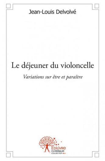 Couverture du livre « Le déjeuner du violoncelle ; variations sur être et paraître » de Jean-Louis Delvolvé aux éditions Edilivre