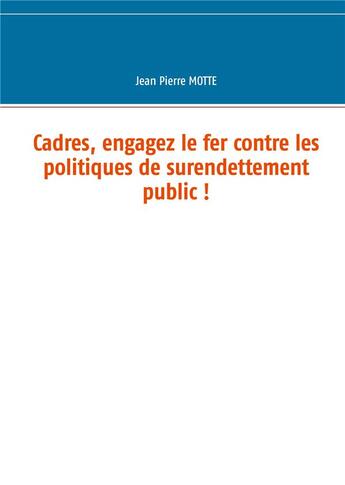 Couverture du livre « Cadres, engagez le fer contre les politiques de surendettement public ! » de Motte Jean Pierre aux éditions Books On Demand