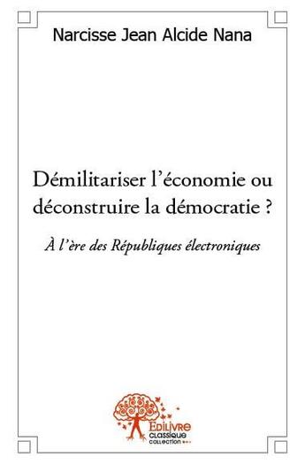 Couverture du livre « Démilitariser l'économie ou déconstruire la démocratie ? à l'ère des républiques électroniques » de Narcisse Jean Alcide Nana aux éditions Edilivre