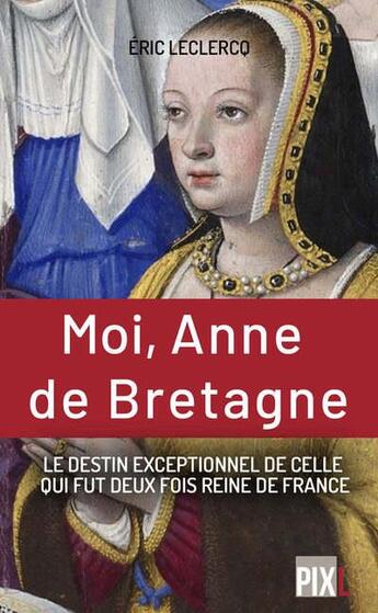 Couverture du livre « Moi, Anne de Bretagne : le destin exeptionnel de celle qui fut deux fois reine de France » de Leclercq Eric aux éditions Pixl