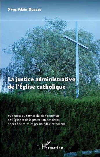 Couverture du livre « La justice administrative de l'église catholique ; 50 années au servive du bien commun de l'église et de la protection des droits de ses fidèles, vues par un fidèle catholique » de Alain Ducass aux éditions L'harmattan