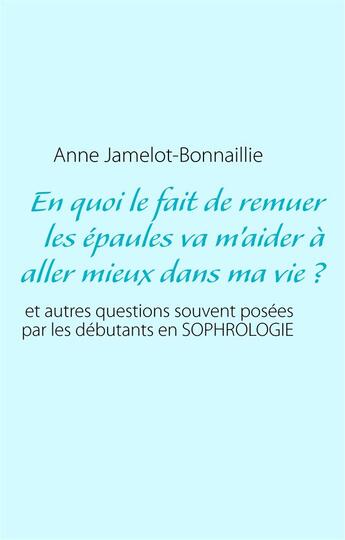 Couverture du livre « En quoi le fait de remuer les épaules va m'aider à aller mieux dans ma vie ? et autres questions souvent posées par les débutants en sophrologie » de Anne Jamelot-Bonnaillie aux éditions Books On Demand