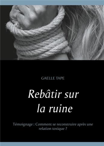 Couverture du livre « Rebâtir sur la ruine ; comment se reconstruire après une relation toxique ? » de Gaelle Tape aux éditions Books On Demand