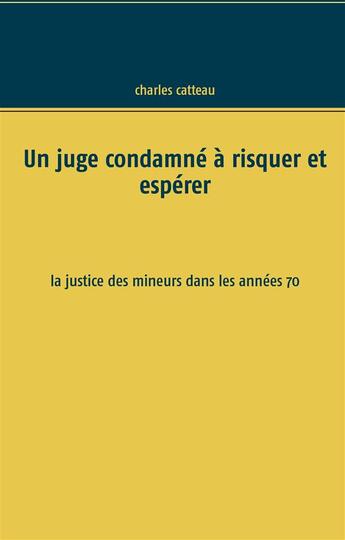 Couverture du livre « Un juge condamné à risquer et espérer ; la justice des mineurs dans les années 70 » de Charles Catteau aux éditions Books On Demand