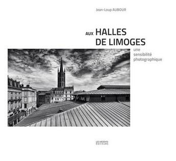 Couverture du livre « Aux halles de Limoges ; une sensibilité photographique » de Jean-Loup Aubour aux éditions Les Ardents Editeurs