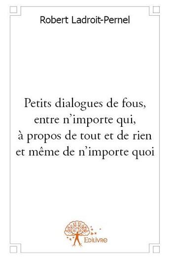 Couverture du livre « Petits dialogues de fous, entre n'importe qui, à propos de tout et de rien et même de n'importe quoi » de Robert Ladroit-Pernel aux éditions Edilivre