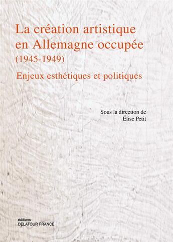 Couverture du livre « La création artistique en Allemagne occupée (1945-1949) ; enjeux esthétiques et politiques » de Elise Petit aux éditions Delatour