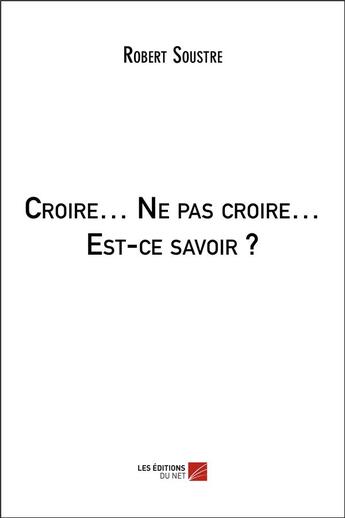 Couverture du livre « Croire... ne pas croire... est-ce savoir ? » de Robert Soustre aux éditions Editions Du Net