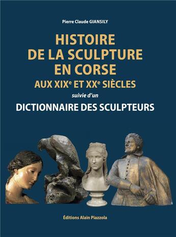 Couverture du livre « Histoire de la sculpture en Corse aux XIXe et XXe siècles suivie d'un dictionnaire des sculpteurs » de Pierre-Claude Giansily aux éditions Alain Piazzola