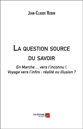 Couverture du livre « La question source du savoir ; en marche vers l'inconnu ! voyage vers l'infini : réalité ou illusion ? » de Jean-Claude Robin aux éditions Editions Du Net