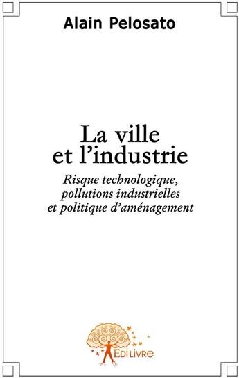 Couverture du livre « La ville et l'industrie ; risque technologique, pollutions industrielles et politique d'aménagement » de Alain Pelosato aux éditions Edilivre