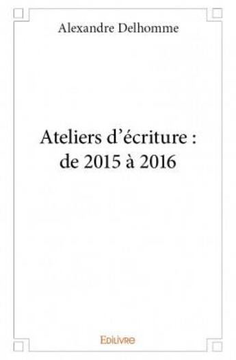 Couverture du livre « Ateliers d'écriture : de 2015 à 2016 » de Alexandre Delhomme aux éditions Edilivre