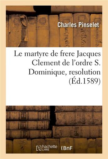 Couverture du livre « Le martyre de frere Jacques Clement de l'ordre S. Dominique, resolution (éd. 1589) » de Charles Pinselet aux éditions Hachette Bnf