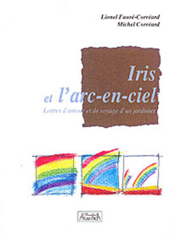 Couverture du livre « Iris et l'arc-en-ciel ; lettres d'amour et de voyage d'un jardinier » de Lionel Faure-Correard et Michel Correard aux éditions Atlantica