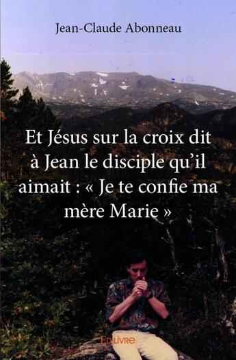 Couverture du livre « Et Jésus sur la croix dit à Jean le disciple qu'il aimait : Je te confie ma mère Marie » de Jean-Claude Abonneau aux éditions Edilivre