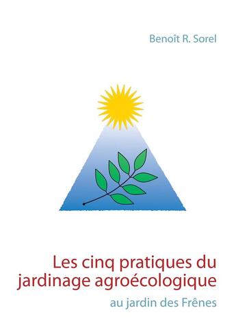 Couverture du livre « Les cinq pratiques du jardinage agroécologique ; au jardin des Frênes » de Benoit R. Sorel aux éditions Books On Demand