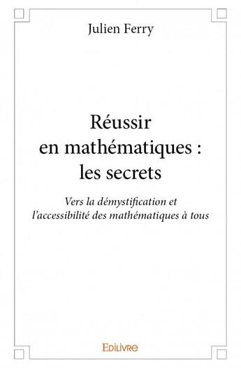 Couverture du livre « Réussir en mathématiques : les secrets ; vers la démystification et l'accessibilité des mathématiques à tous » de Ferry Julien aux éditions Edilivre