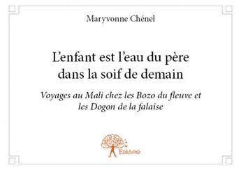 Couverture du livre « L'enfant est l'eau du père dans la soif de demain ; voyages au Mali chez les Bozo du fleuve et les Dogon de la falaise » de Maryvonne Chenel aux éditions Edilivre