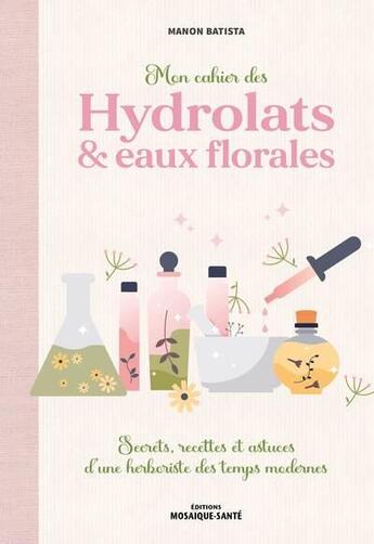 Couverture du livre « Mon cahier des hydrolats & eaux florales : Secrets, recettes et astuces d'une herboriste des temps modernes » de Manon Batista aux éditions Mosaique Sante