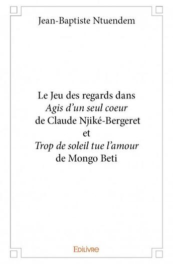 Couverture du livre « Le jeu des regards dans « Agis d'un seul coeur » de Claude Njiké-Bergeret et « Trop de soleil tue l'amour » de Mongo Beti » de Jean-Baptiste Ntuendem aux éditions Edilivre